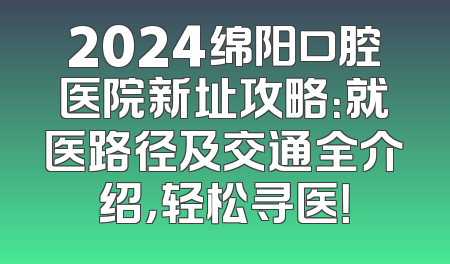 2024绵阳口腔医院新址攻略：就医路径及交通全介绍，轻松寻医！