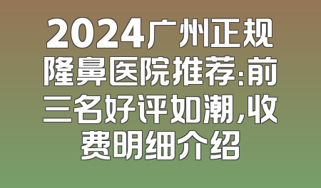 2024广州正规隆鼻医院推荐：前三名好评如潮，收费明细介绍