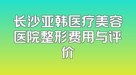 长沙亚韩医疗美容医院整形费用与评价