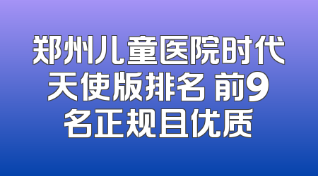 郑州儿童医院时代天使版排名 前9名正规且优质
