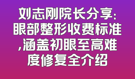 刘志刚院长分享：眼部整形收费标准，涵盖初眼至高难度修复全介绍
