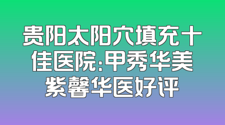 贵阳太阳穴填充十佳医院：甲秀华美紫馨华医好评