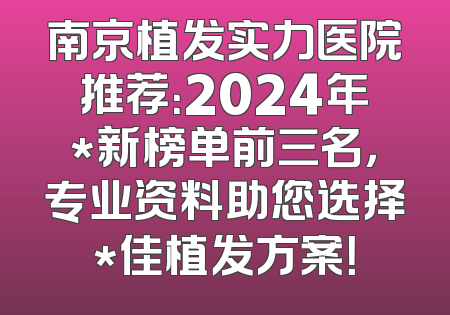 南京植发实力医院推荐：2024年*新榜单前三名，专业资料助您选择*佳植发方案！