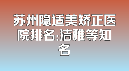 苏州隐适美矫正医院排名：洁雅等知名