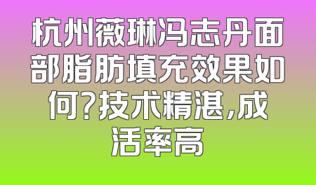 杭州薇琳冯志丹面部脂肪填充效果如何？技术精湛，成活率高