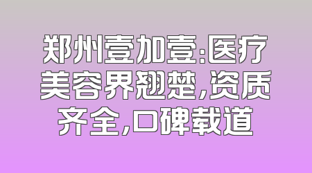 郑州壹加壹：医疗美容界翘楚，资质齐全，口碑载道