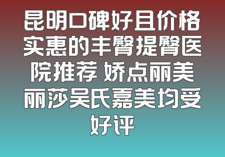 昆明口碑好且价格实惠的丰臀提臀医院推荐 娇点丽美丽莎吴氏嘉美均受好评