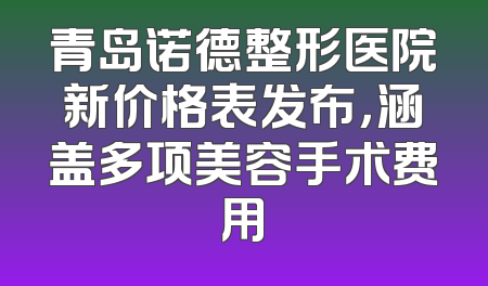 青岛诺德整形医院新价格表发布，涵盖多项美容手术费用