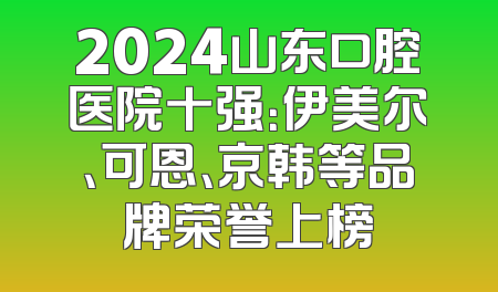 2024山东口腔医院十强：伊美尔、可恩、京韩等品牌荣誉上榜
