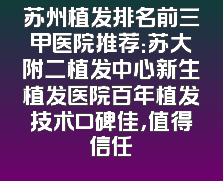 苏州植发排名前三甲医院推荐：苏大附二植发中心新生植发医院百年植发技术口碑佳，值得信任