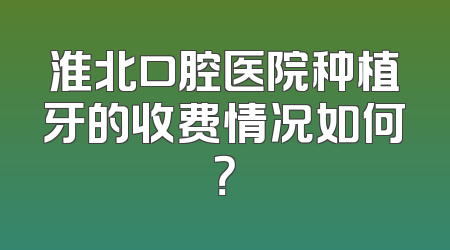 淮北口腔医院种植牙的收费情况如何？