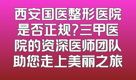 西安国医整形医院是否正规？三甲医院的资深医师团队助您走上美丽之旅