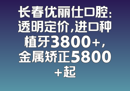 长春优丽仕口腔：透明定价，进口种植牙3800+，金属矫正5800+起