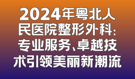 2024年粤北人民医院整形外科：专业服务、卓越技术引领美丽新潮流