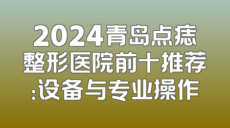 2024青岛点痣整形医院前十推荐：设备与专业操作