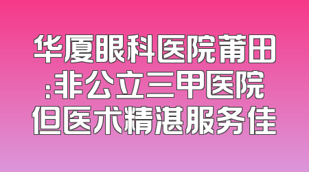 华厦眼科医院莆田：非公立三甲医院但医术精湛服务佳