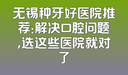 无锡种牙好医院推荐：解决口腔问题，选这些医院就对了