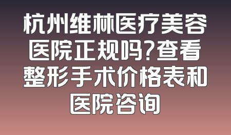 杭州维林医疗美容医院正规吗？查看整形手术价格表和医院咨询
