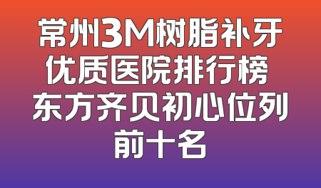 常州3M树脂补牙优质医院排行榜 东方齐贝初心位列前十名