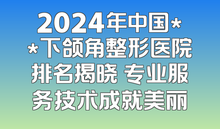 2024年中国**下颌角整形医院排名揭晓 专业服务技术成就美丽