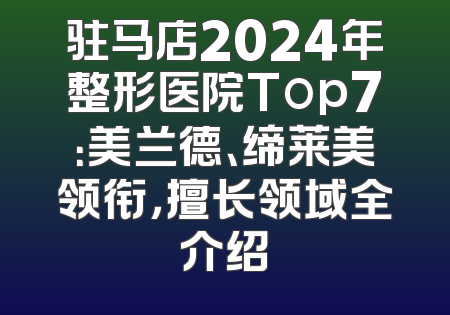 驻马店2024年整形医院Top7：美兰德、缔莱美领衔，擅长领域全介绍