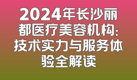2024年长沙丽都医疗美容机构：技术实力与服务体验全解读