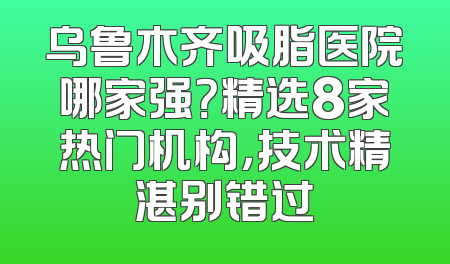 乌鲁木齐吸脂医院哪家强？精选8家热门机构，技术精湛别错过