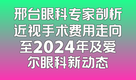 邢台眼科专家剖析近视手术费用走向至2024年及爱尔眼科新动态