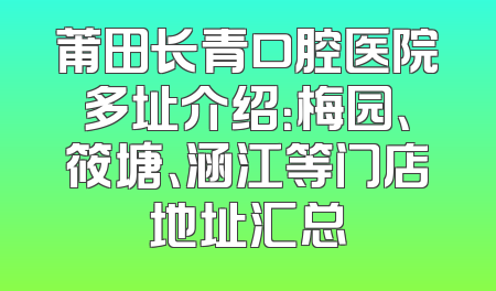 莆田长青口腔医院多址介绍：梅园、筱塘、涵江等门店地址汇总