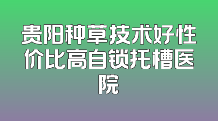 贵阳种草技术好性价比高自锁托槽医院