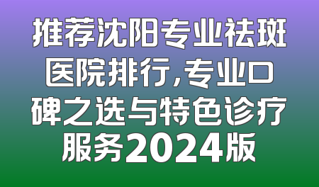 推荐沈阳专业祛斑医院排行，专业口碑之选与特色诊疗服务2024版
