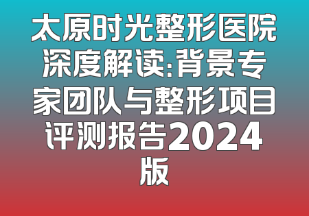 太原时光整形医院深度解读：背景专家团队与整形项目评测报告2024版