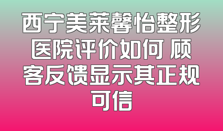 西宁美莱馨怡整形医院评价如何 顾客反馈显示其正规可信