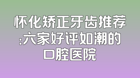 怀化矫正牙齿推荐：六家好评如潮的口腔医院