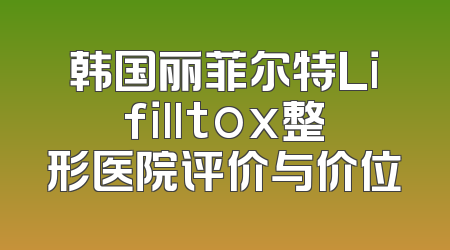 韩国丽菲尔特Lifilltox整形医院评价与价位
