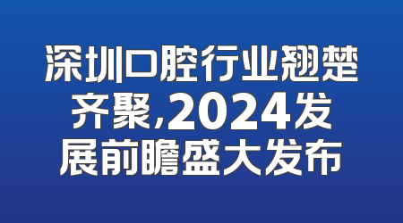 深圳口腔行业翘楚齐聚，2024发展前瞻盛大发布