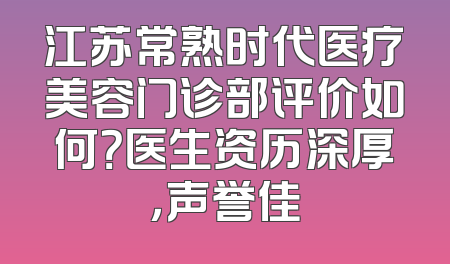 江苏常熟时代医疗美容门诊部评价如何？医生资历深厚，声誉佳