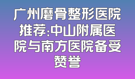 广州磨骨整形医院推荐：中山附属医院与南方医院备受赞誉