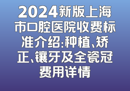 2024新版上海市口腔医院收费标准介绍：种植、矫正、镶牙及全瓷冠费用详情
