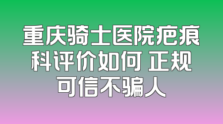 重庆骑士医院疤痕科评价如何 正规可信不骗人