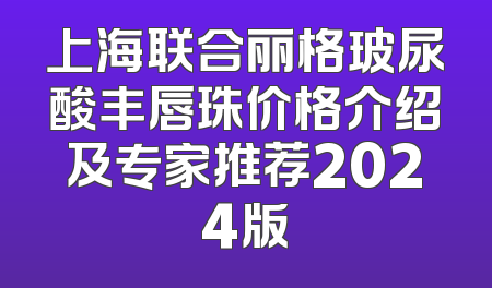 上海联合丽格玻尿酸丰唇珠价格介绍及专家推荐2024版