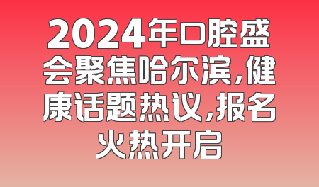 2024年口腔盛会聚焦哈尔滨，健康话题热议，报名火热开启