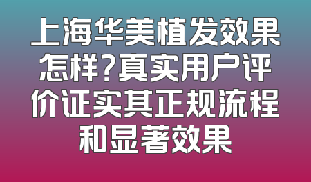上海华美植发效果怎样？真实用户评价证实其正规流程和显著效果