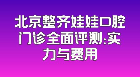北京整齐娃娃口腔门诊全面评测：实力与费用