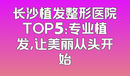 长沙植发整形医院TOP5：专业植发，让美丽从头开始