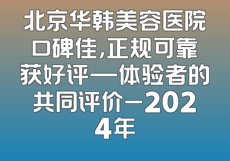 北京华韩美容医院口碑佳，正规可靠获好评—体验者的共同评价_2024年