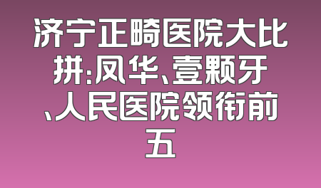 济宁正畸医院大比拼：凤华、壹颗牙、人民医院领衔前五
