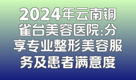 2024年云南铜雀台美容医院：分享专业整形美容服务及患者满意度
