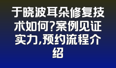 于晓波耳朵修复技术如何？案例见证实力，预约流程介绍