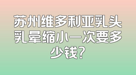 苏州维多利亚乳头乳晕缩小一次要多少钱?